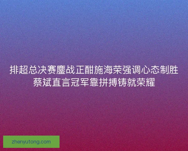 排超总决赛鏖战正酣施海荣强调心态制胜蔡斌直言冠军靠拼搏铸就荣耀