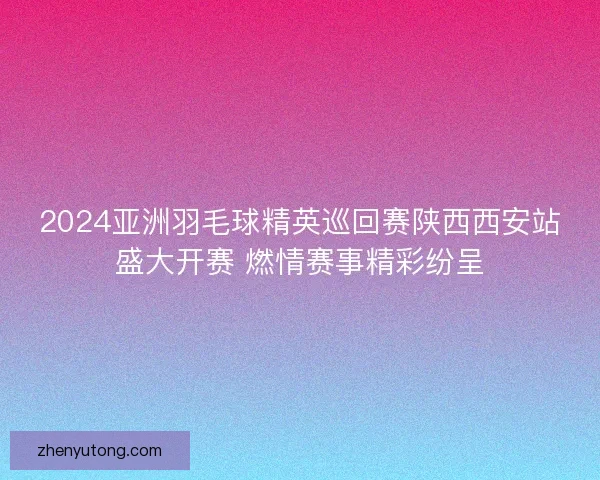 2024亚洲羽毛球精英巡回赛陕西西安站盛大开赛 燃情赛事精彩纷呈