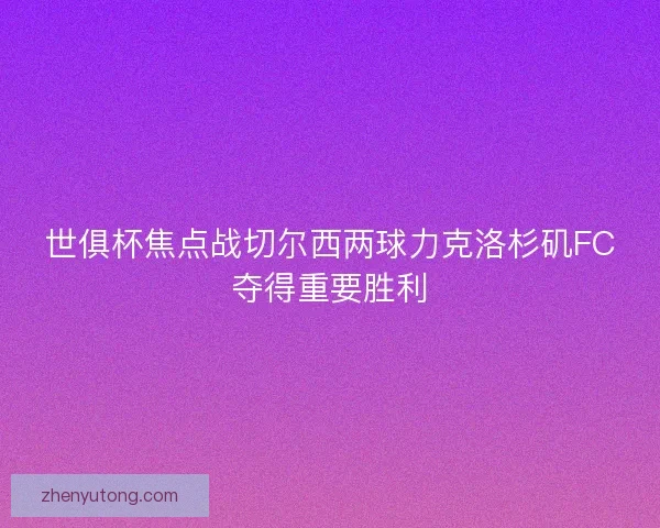 世俱杯焦点战切尔西两球力克洛杉矶FC夺得重要胜利